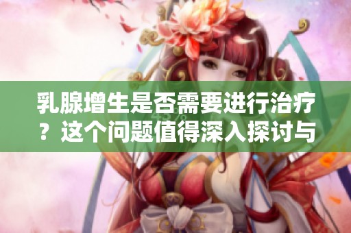 乳腺增生是否需要进行治疗？这个问题值得深入探讨与研究。