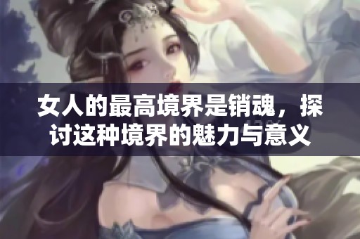 女人的最高境界是销魂，探讨这种境界的魅力与意义