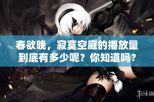 春欲晚，寂寞空庭的播放量到底有多少呢？你知道吗？