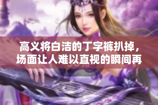 高义将白洁的丁字裤扒掉，场面让人难以直视的瞬间再现