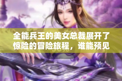 全能兵王的美女总裁展开了惊险的冒险旅程，谁能预见他们的未来呢