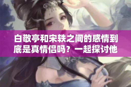 白敬亭和宋轶之间的感情到底是真情侣吗？一起探讨他们的关系深入分析。