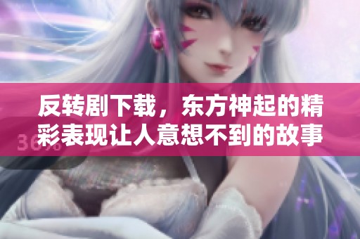 反转剧下载，东方神起的精彩表现让人意想不到的故事情节展现出无限魅力