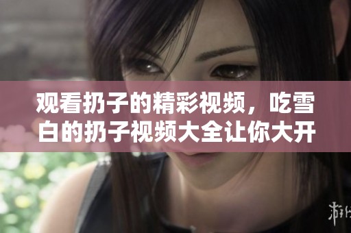 观看扔子的精彩视频，吃雪白的扔子视频大全让你大开眼界