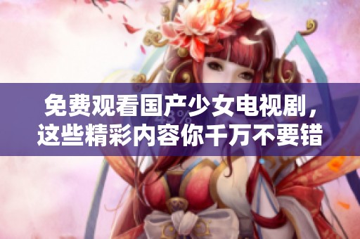 免费观看国产少女电视剧，这些精彩内容你千万不要错过！