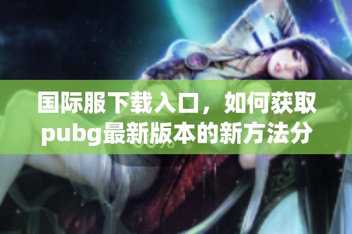 国际服下载入口，如何获取pubg最新版本的新方法分享