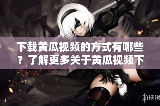 下载黄瓜视频的方式有哪些？了解更多关于黄瓜视频下载的信息请继续阅读