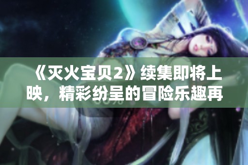 《灭火宝贝2》续集即将上映，精彩纷呈的冒险乐趣再度来临！