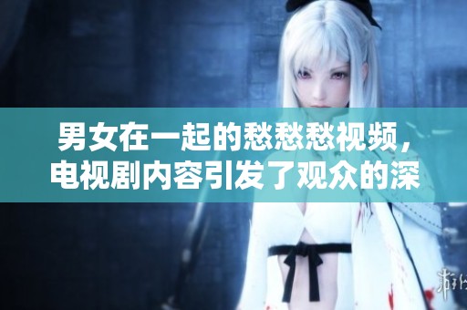 男女在一起的愁愁愁视频，电视剧内容引发了观众的深思和情感共鸣