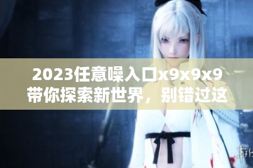 2023任意噪入口x9x9x9带你探索新世界，别错过这个机会！