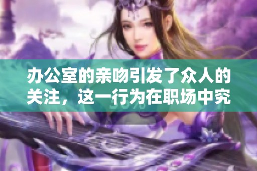办公室的亲吻引发了众人的关注，这一行为在职场中究竟意味着什么