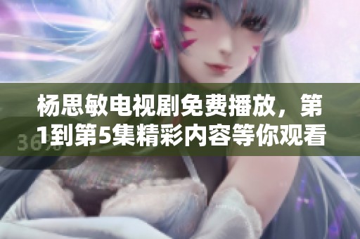 杨思敏电视剧免费播放，第1到第5集精彩内容等你观看