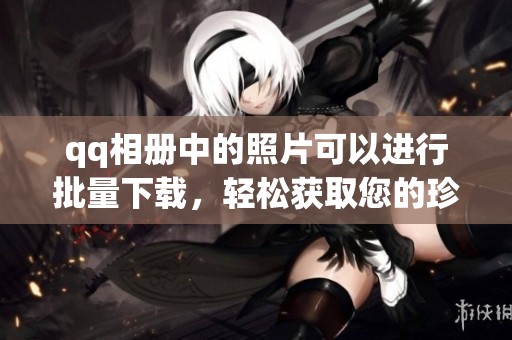 qq相册中的照片可以进行批量下载，轻松获取您的珍贵回忆的方法介绍