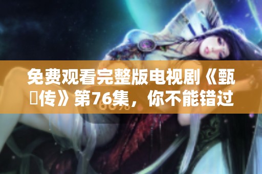 免费观看完整版电视剧《甄嬛传》第76集，你不能错过精彩片段