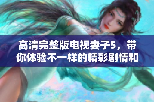 高清完整版电视妻子5，带你体验不一样的精彩剧情和感人瞬间