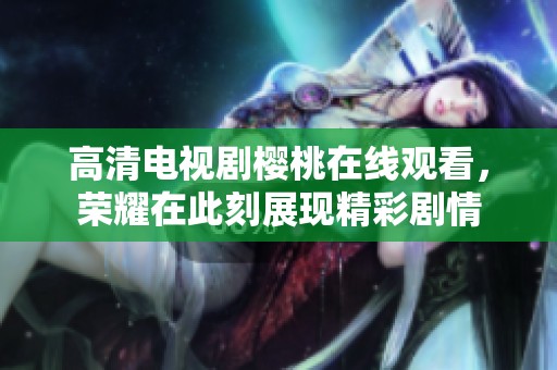 高清电视剧樱桃在线观看，荣耀在此刻展现精彩剧情