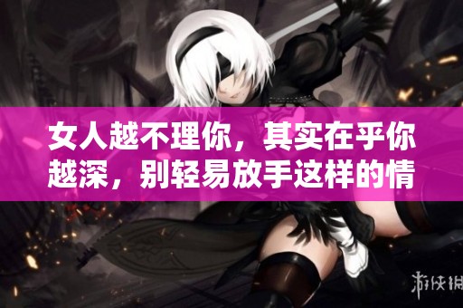 女人越不理你，其实在乎你越深，别轻易放手这样的情感！