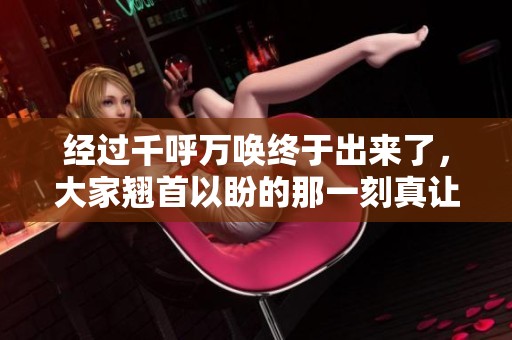 经过千呼万唤终于出来了，大家翘首以盼的那一刻真让人激动