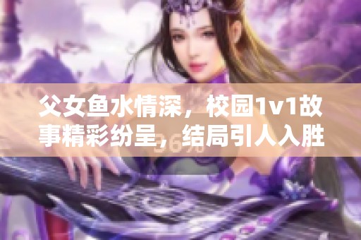父女鱼水情深，校园1v1故事精彩纷呈，结局引人入胜