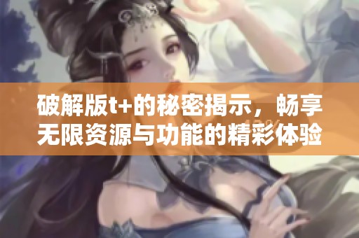 破解版t+的秘密揭示，畅享无限资源与功能的精彩体验