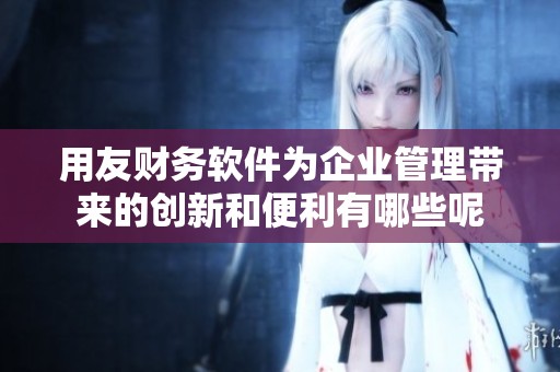 用友财务软件为企业管理带来的创新和便利有哪些呢
