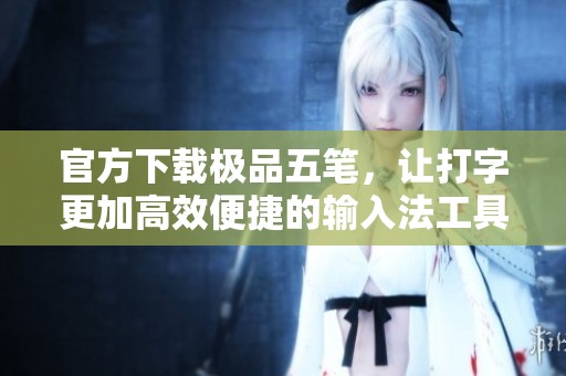 官方下载极品五笔，让打字更加高效便捷的输入法工具