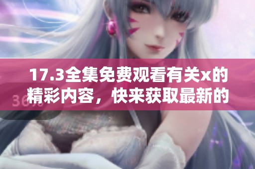 17.3全集免费观看有关x的精彩内容，快来获取最新的信息和资源吧