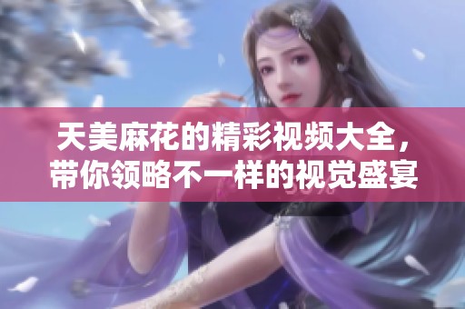 天美麻花的精彩视频大全，带你领略不一样的视觉盛宴