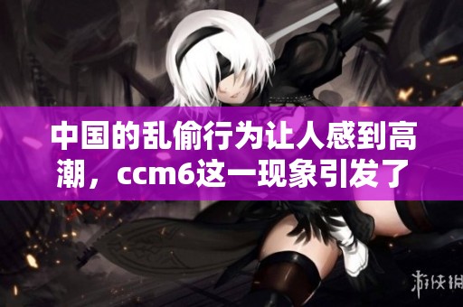 中国的乱偷行为让人感到高潮，ccm6这一现象引发了广泛关注