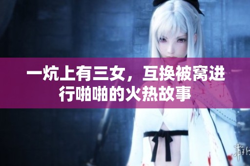 一炕上有三女，互换被窝进行啪啪的火热故事