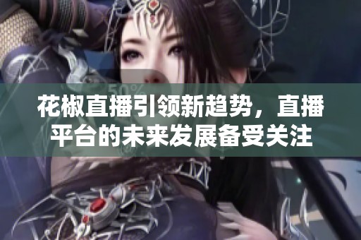 花椒直播引领新趋势，直播平台的未来发展备受关注