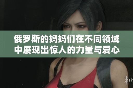 俄罗斯的妈妈们在不同领域中展现出惊人的力量与爱心