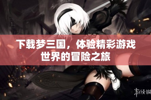 下载梦三国，体验精彩游戏世界的冒险之旅
