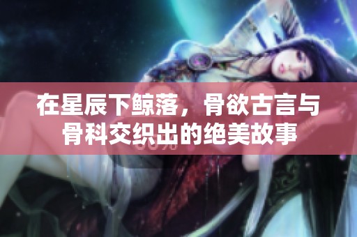在星辰下鲸落，骨欲古言与骨科交织出的绝美故事