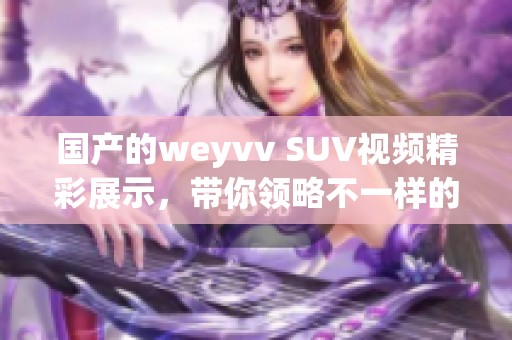 国产的weyvv SUV视频精彩展示，带你领略不一样的驾驶体验！