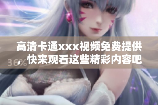 高清卡通xxx视频免费提供，快来观看这些精彩内容吧