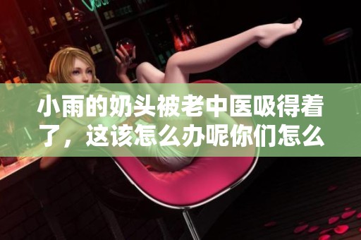 小雨的奶头被老中医吸得着了，这该怎么办呢你们怎么看？