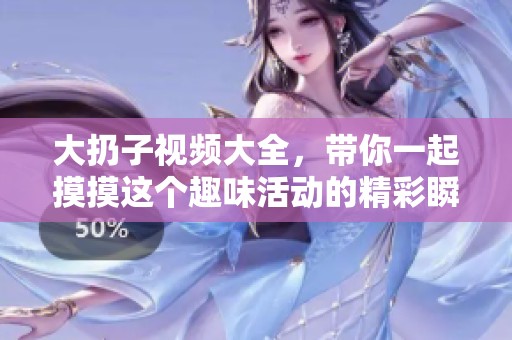 大扔子视频大全，带你一起摸摸这个趣味活动的精彩瞬间