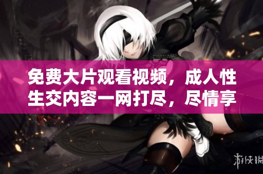 免费大片观看视频，**性生交内容一网打尽，尽情享受！