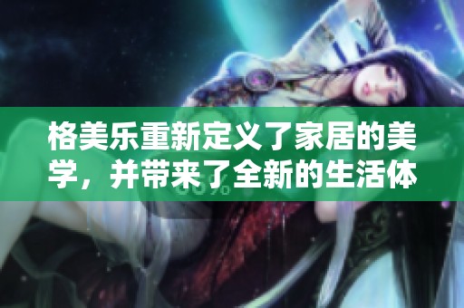 格美乐重新定义了家居的美学，并带来了全新的生活体验