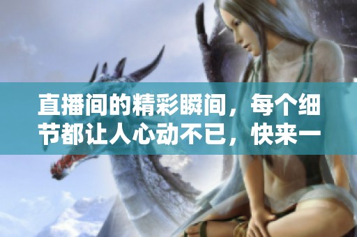 直播间的精彩瞬间，每个细节都让人心动不已，快来一起感受一下吧！