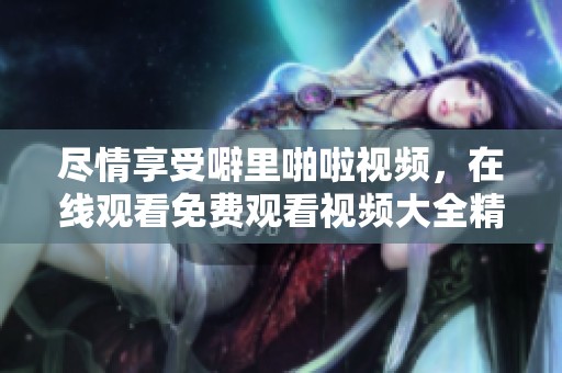 尽情享受噼里啪啦视频，在线观看免费观看视频大全精彩内容！