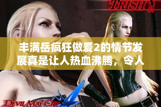 丰满岳疯狂做爰2的情节发展真是让人热血沸腾，令人期待后续的剧情走向