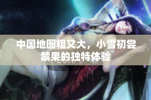 中国地图粗又大，小雪初尝禁果的独特体验