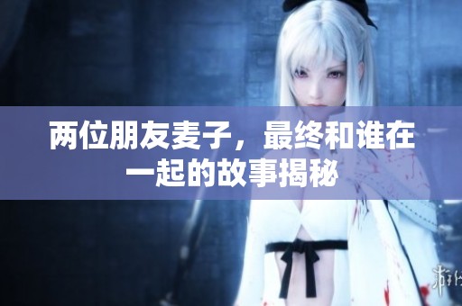 两位朋友麦子，最终和谁在一起的故事揭秘
