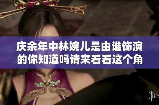 庆余年中林婉儿是由谁饰演的你知道吗请来看看这个角色的演员是谁