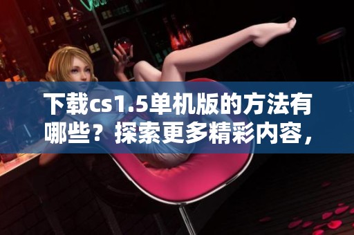 下载cs1.5单机版的方法有哪些？探索更多精彩内容，快来获取吧！