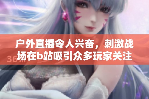 户外直播令人兴奋，刺激战场在b站吸引众多玩家关注