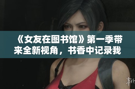 《女友在图书馆》第一季带来全新视角，书香中记录我们的爱情故事
