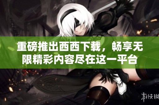 重磅推出西西下载，畅享无限精彩内容尽在这一平台